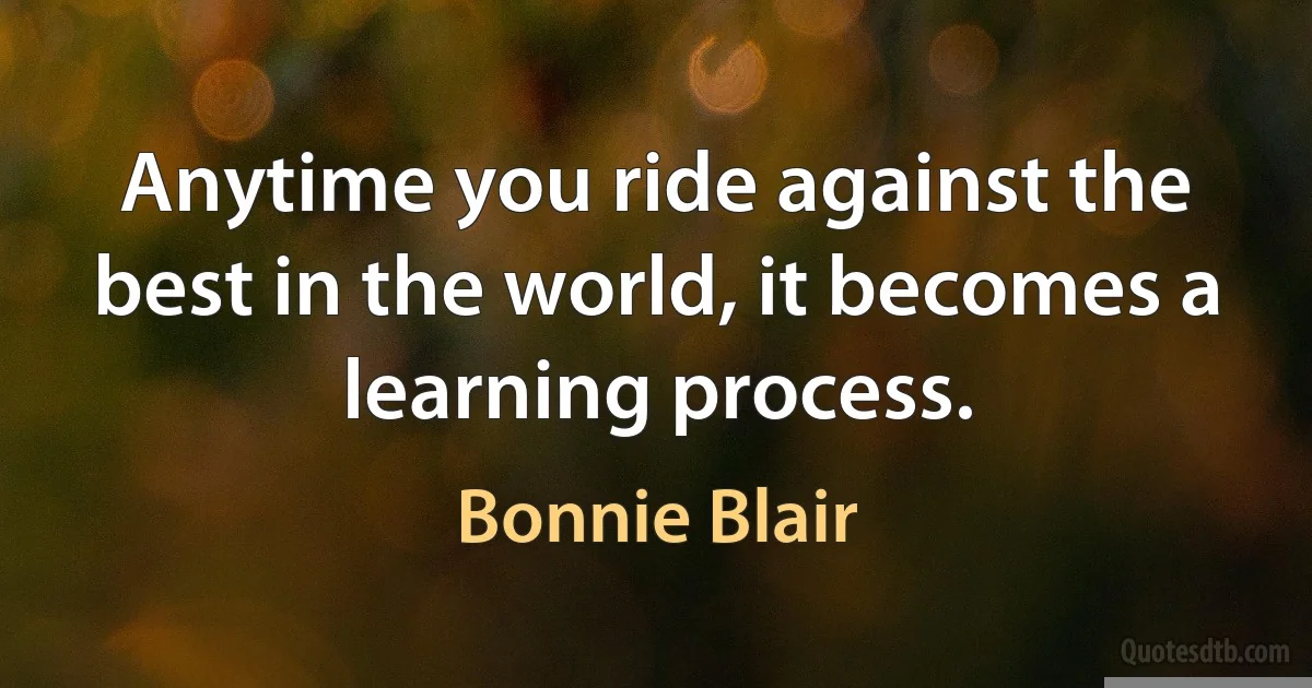 Anytime you ride against the best in the world, it becomes a learning process. (Bonnie Blair)