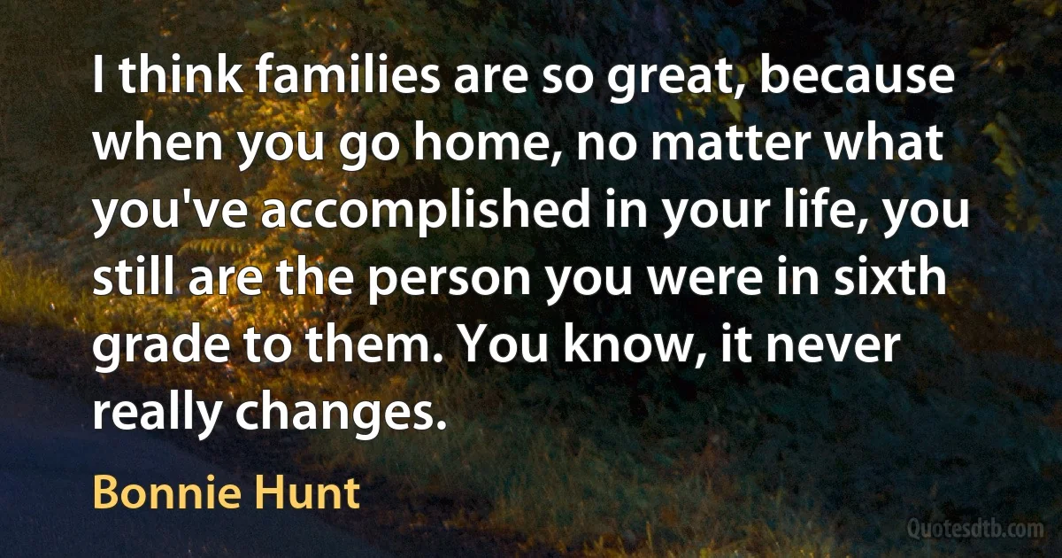 I think families are so great, because when you go home, no matter what you've accomplished in your life, you still are the person you were in sixth grade to them. You know, it never really changes. (Bonnie Hunt)