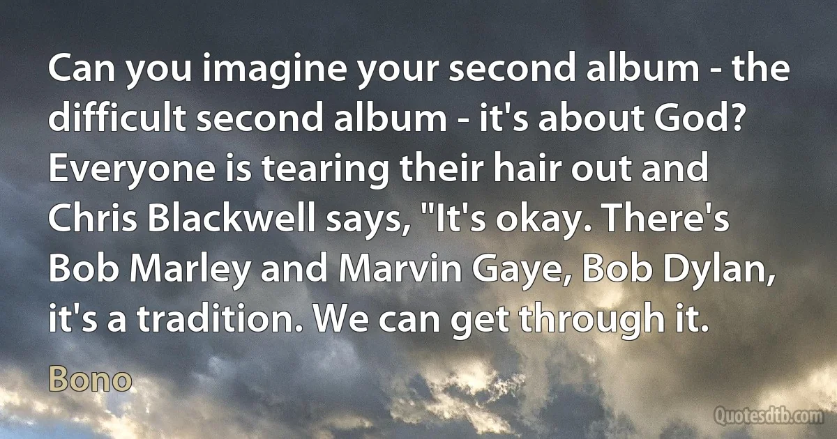 Can you imagine your second album - the difficult second album - it's about God? Everyone is tearing their hair out and Chris Blackwell says, "It's okay. There's Bob Marley and Marvin Gaye, Bob Dylan, it's a tradition. We can get through it. (Bono)