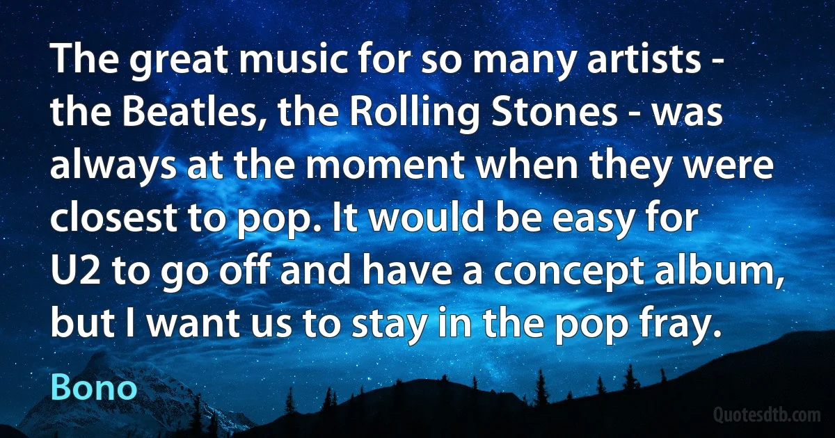 The great music for so many artists - the Beatles, the Rolling Stones - was always at the moment when they were closest to pop. It would be easy for U2 to go off and have a concept album, but I want us to stay in the pop fray. (Bono)