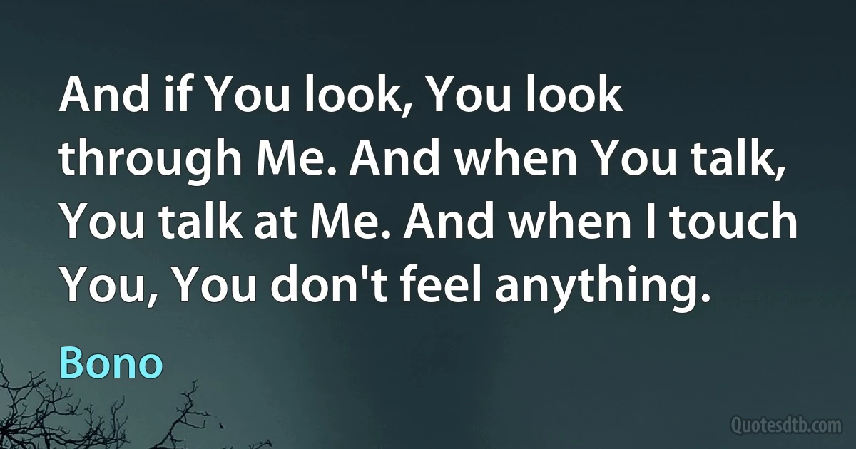 And if You look, You look through Me. And when You talk, You talk at Me. And when I touch You, You don't feel anything. (Bono)