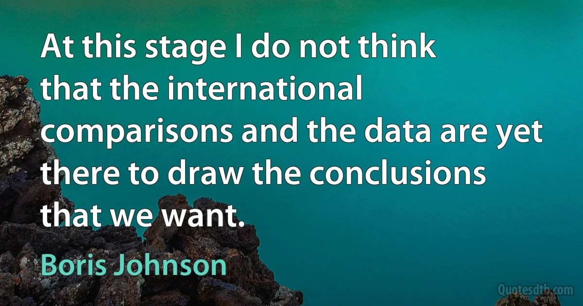 At this stage I do not think that the international comparisons and the data are yet there to draw the conclusions that we want. (Boris Johnson)