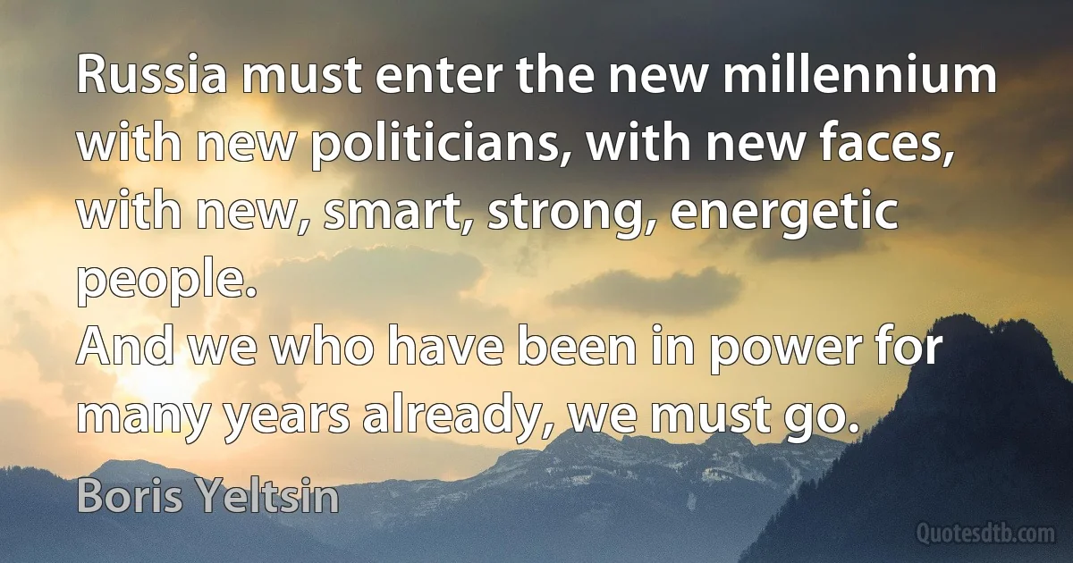 Russia must enter the new millennium with new politicians, with new faces, with new, smart, strong, energetic people.
And we who have been in power for many years already, we must go. (Boris Yeltsin)