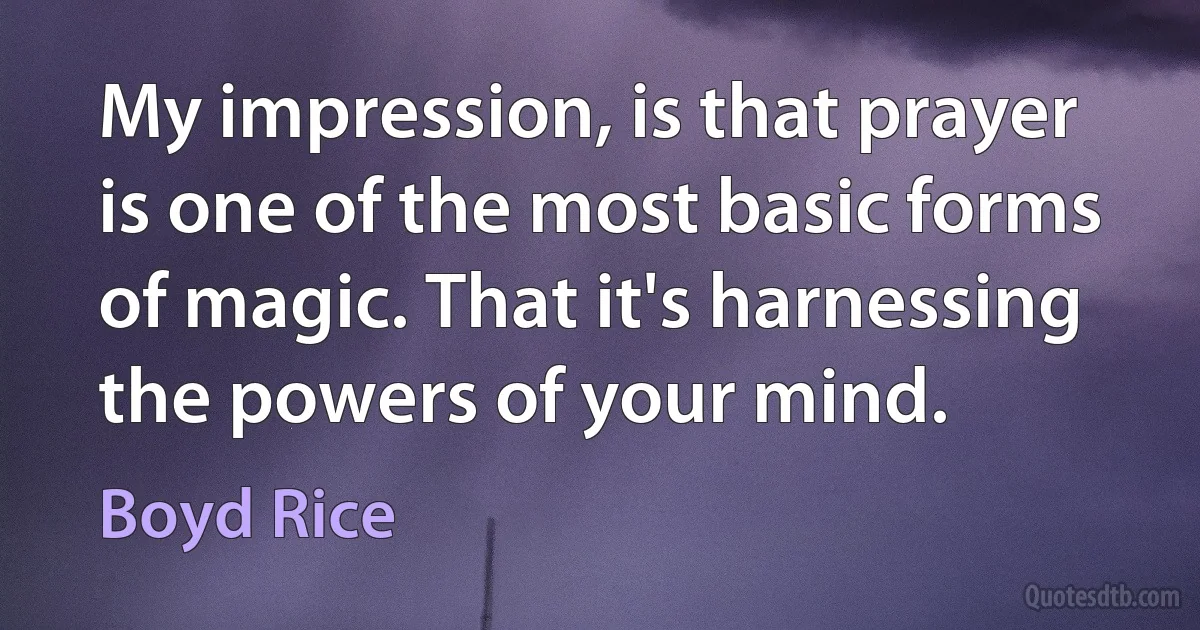 My impression, is that prayer is one of the most basic forms of magic. That it's harnessing the powers of your mind. (Boyd Rice)