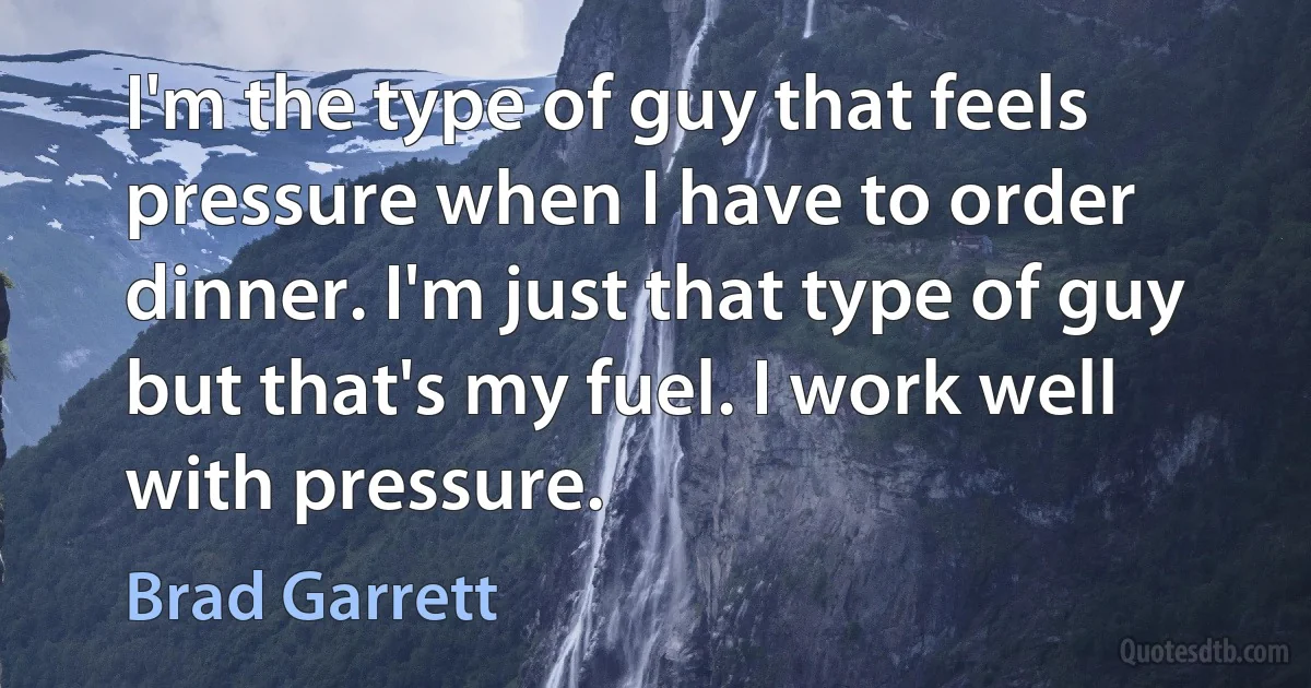 I'm the type of guy that feels pressure when I have to order dinner. I'm just that type of guy but that's my fuel. I work well with pressure. (Brad Garrett)