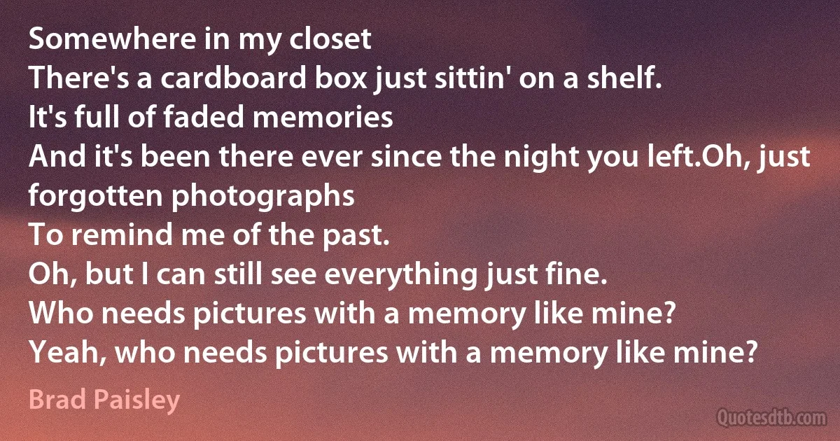 Somewhere in my closet
There's a cardboard box just sittin' on a shelf.
It's full of faded memories
And it's been there ever since the night you left.Oh, just forgotten photographs
To remind me of the past.
Oh, but I can still see everything just fine.
Who needs pictures with a memory like mine?
Yeah, who needs pictures with a memory like mine? (Brad Paisley)