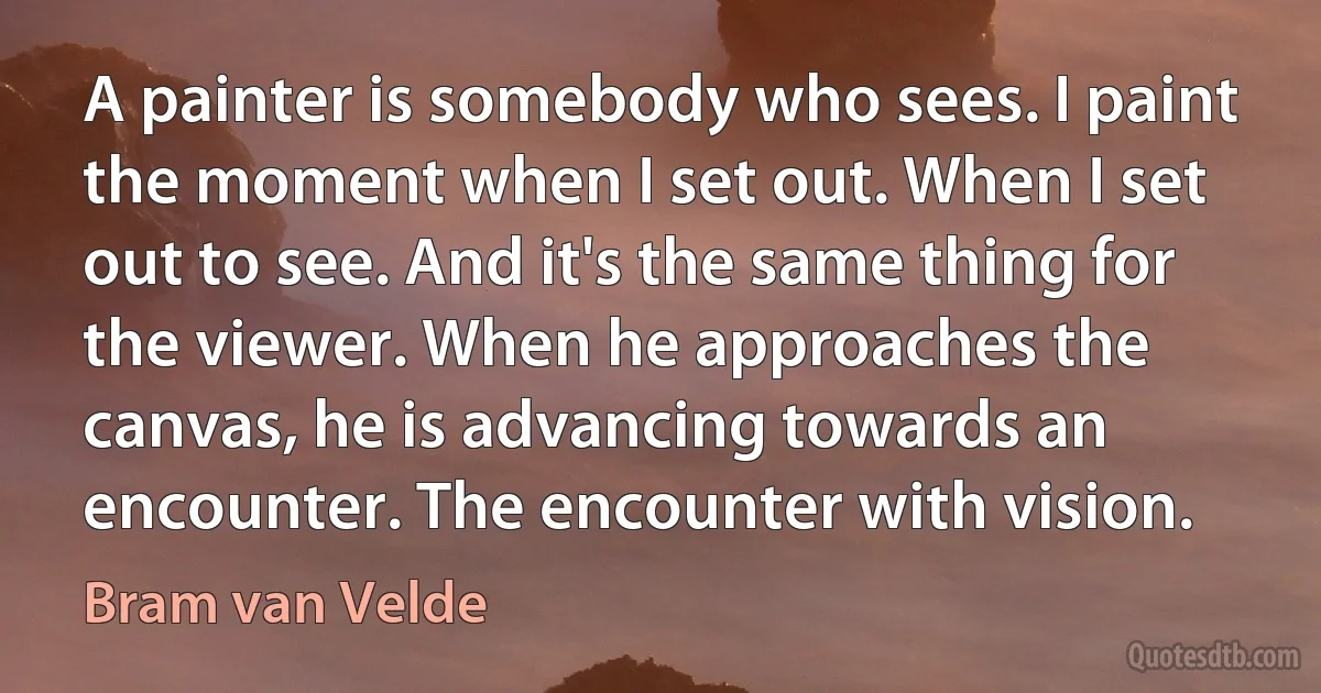 A painter is somebody who sees. I paint the moment when I set out. When I set out to see. And it's the same thing for the viewer. When he approaches the canvas, he is advancing towards an encounter. The encounter with vision. (Bram van Velde)