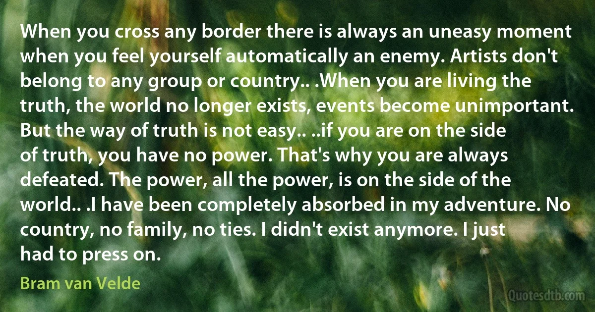 When you cross any border there is always an uneasy moment when you feel yourself automatically an enemy. Artists don't belong to any group or country.. .When you are living the truth, the world no longer exists, events become unimportant. But the way of truth is not easy.. ..if you are on the side of truth, you have no power. That's why you are always defeated. The power, all the power, is on the side of the world.. .I have been completely absorbed in my adventure. No country, no family, no ties. I didn't exist anymore. I just had to press on. (Bram van Velde)