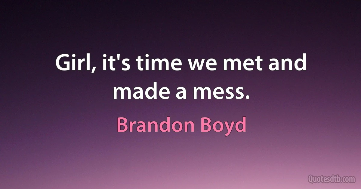 Girl, it's time we met and made a mess. (Brandon Boyd)