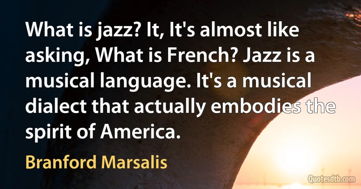 What is jazz? It, It's almost like asking, What is French? Jazz is a musical language. It's a musical dialect that actually embodies the spirit of America. (Branford Marsalis)