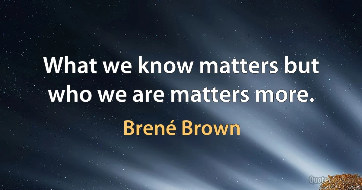 What we know matters but who we are matters more. (Brené Brown)