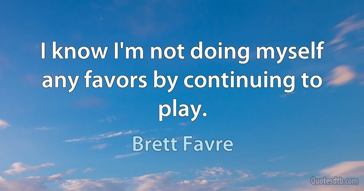 I know I'm not doing myself any favors by continuing to play. (Brett Favre)