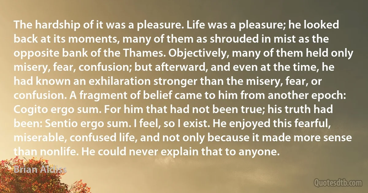 The hardship of it was a pleasure. Life was a pleasure; he looked back at its moments, many of them as shrouded in mist as the opposite bank of the Thames. Objectively, many of them held only misery, fear, confusion; but afterward, and even at the time, he had known an exhilaration stronger than the misery, fear, or confusion. A fragment of belief came to him from another epoch: Cogito ergo sum. For him that had not been true; his truth had been: Sentio ergo sum. I feel, so I exist. He enjoyed this fearful, miserable, confused life, and not only because it made more sense than nonlife. He could never explain that to anyone. (Brian Aldiss)