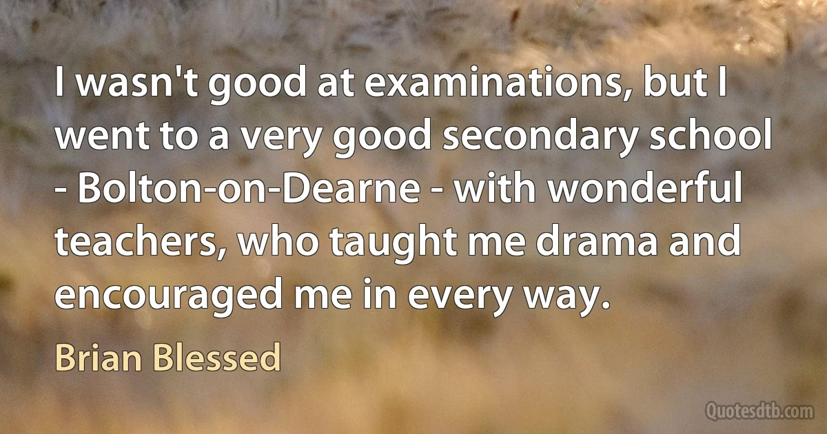 I wasn't good at examinations, but I went to a very good secondary school - Bolton-on-Dearne - with wonderful teachers, who taught me drama and encouraged me in every way. (Brian Blessed)