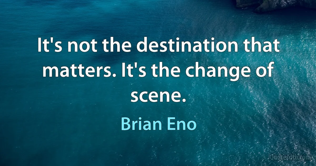 It's not the destination that matters. It's the change of scene. (Brian Eno)