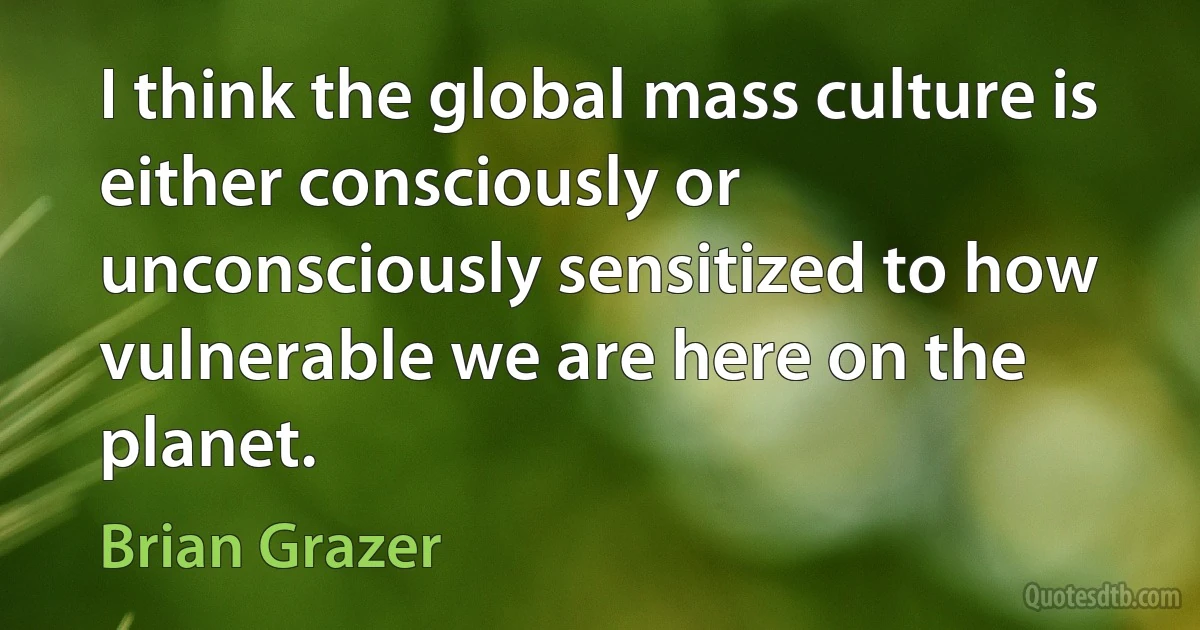 I think the global mass culture is either consciously or unconsciously sensitized to how vulnerable we are here on the planet. (Brian Grazer)