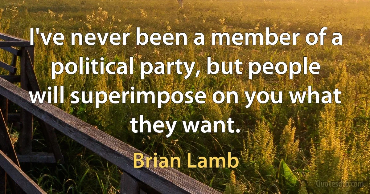 I've never been a member of a political party, but people will superimpose on you what they want. (Brian Lamb)