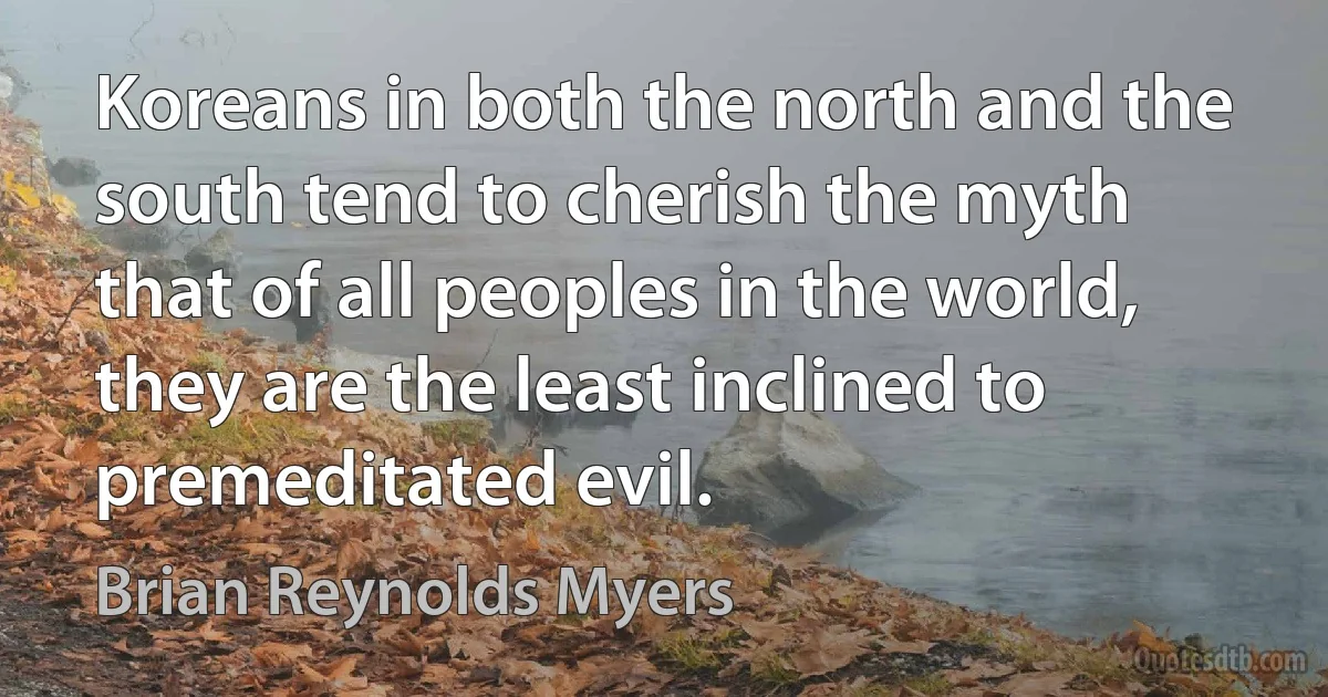 Koreans in both the north and the south tend to cherish the myth that of all peoples in the world, they are the least inclined to premeditated evil. (Brian Reynolds Myers)