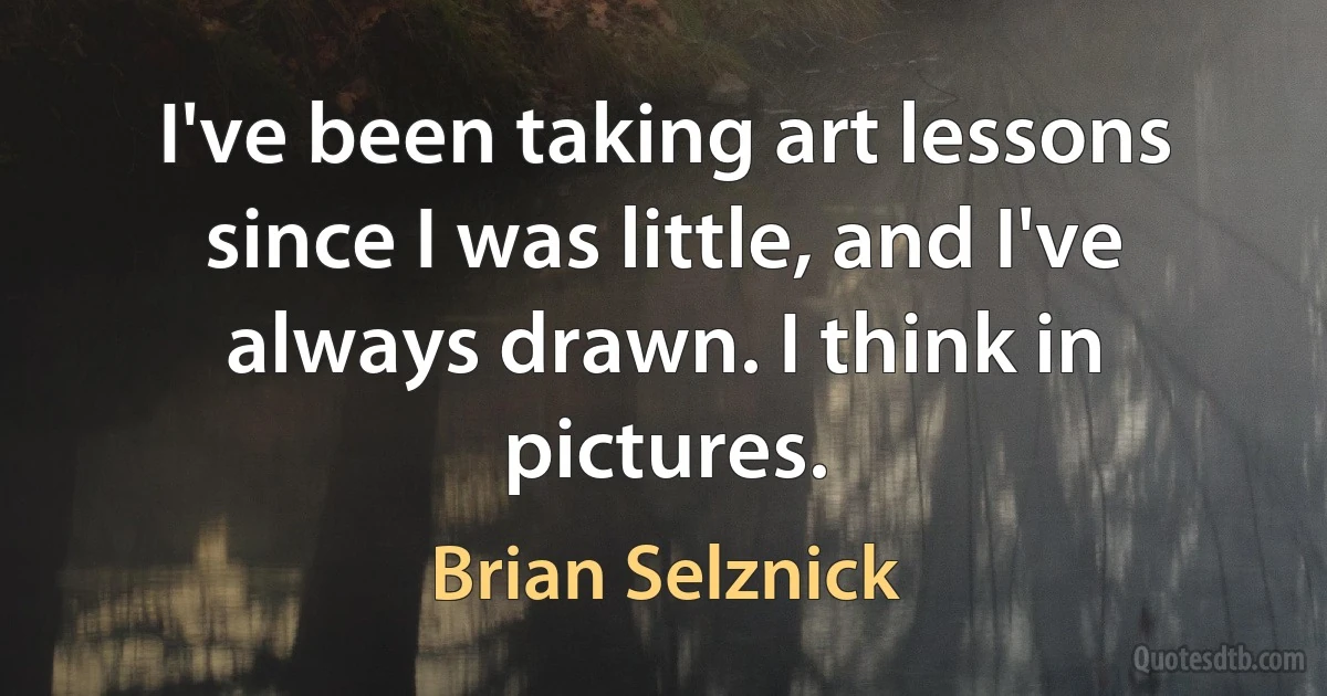 I've been taking art lessons since I was little, and I've always drawn. I think in pictures. (Brian Selznick)