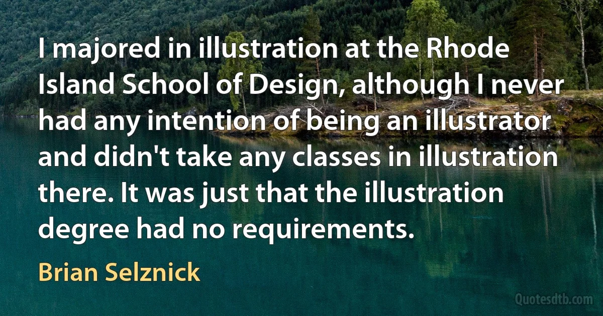 I majored in illustration at the Rhode Island School of Design, although I never had any intention of being an illustrator and didn't take any classes in illustration there. It was just that the illustration degree had no requirements. (Brian Selznick)