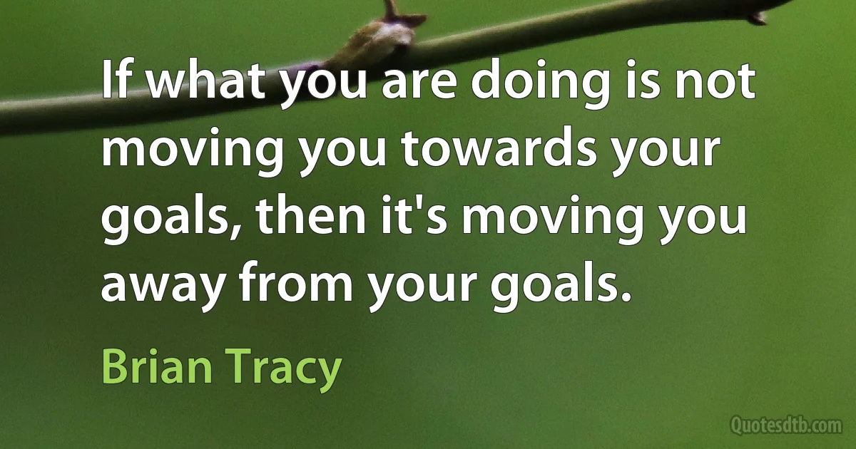 If what you are doing is not moving you towards your goals, then it's moving you away from your goals. (Brian Tracy)