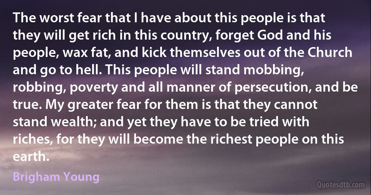 The worst fear that I have about this people is that they will get rich in this country, forget God and his people, wax fat, and kick themselves out of the Church and go to hell. This people will stand mobbing, robbing, poverty and all manner of persecution, and be true. My greater fear for them is that they cannot stand wealth; and yet they have to be tried with riches, for they will become the richest people on this earth. (Brigham Young)