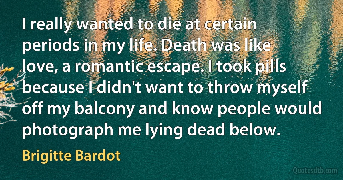 I really wanted to die at certain periods in my life. Death was like love, a romantic escape. I took pills because I didn't want to throw myself off my balcony and know people would photograph me lying dead below. (Brigitte Bardot)