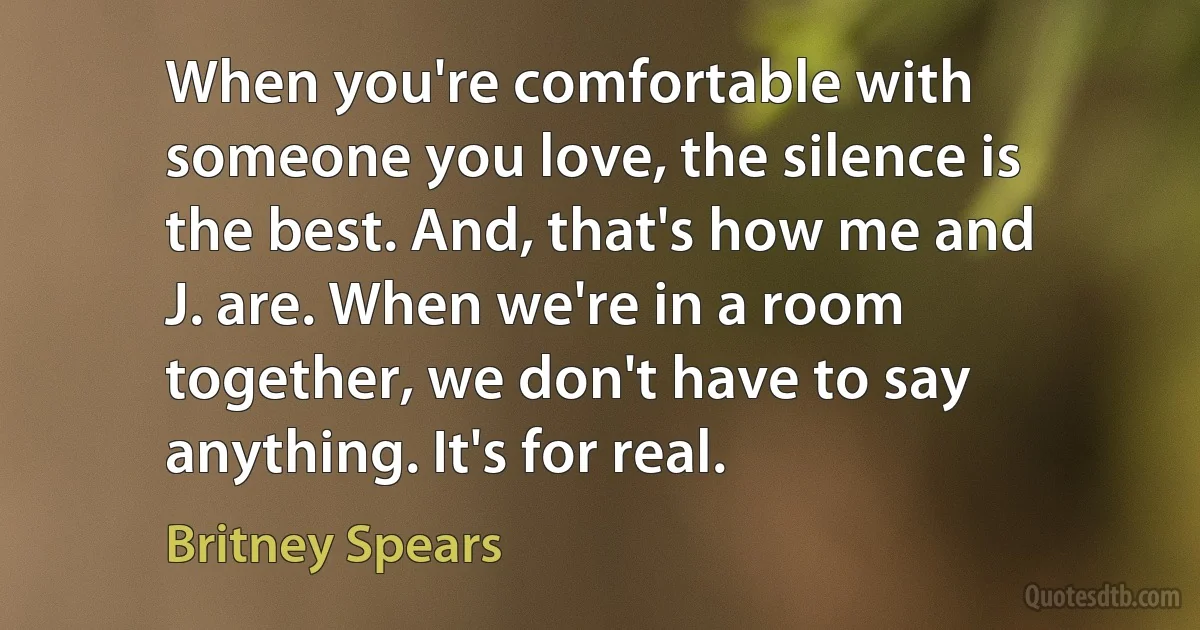 When you're comfortable with someone you love, the silence is the best. And, that's how me and J. are. When we're in a room together, we don't have to say anything. It's for real. (Britney Spears)