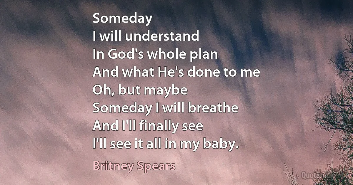 Someday
I will understand
In God's whole plan
And what He's done to me
Oh, but maybe
Someday I will breathe
And I'll finally see
I'll see it all in my baby. (Britney Spears)