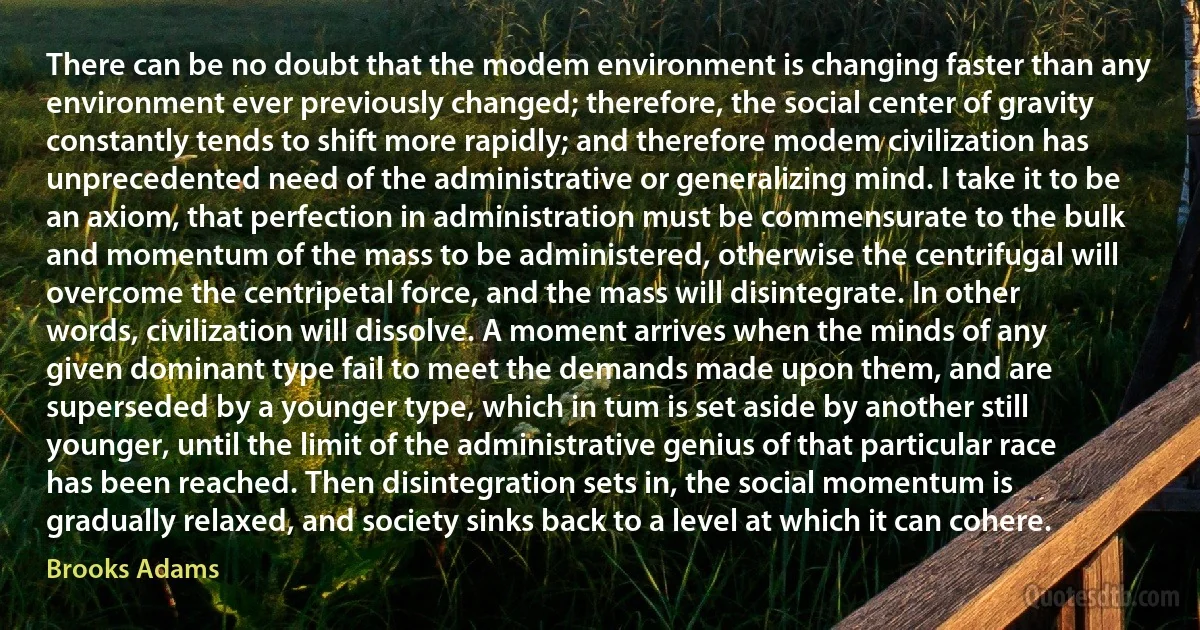 There can be no doubt that the modem environment is changing faster than any environment ever previously changed; therefore, the social center of gravity constantly tends to shift more rapidly; and therefore modem civilization has unprecedented need of the administrative or generalizing mind. I take it to be an axiom, that perfection in administration must be commensurate to the bulk and momentum of the mass to be administered, otherwise the centrifugal will overcome the centripetal force, and the mass will disintegrate. In other words, civilization will dissolve. A moment arrives when the minds of any given dominant type fail to meet the demands made upon them, and are superseded by a younger type, which in tum is set aside by another still younger, until the limit of the administrative genius of that particular race has been reached. Then disintegration sets in, the social momentum is gradually relaxed, and society sinks back to a level at which it can cohere. (Brooks Adams)