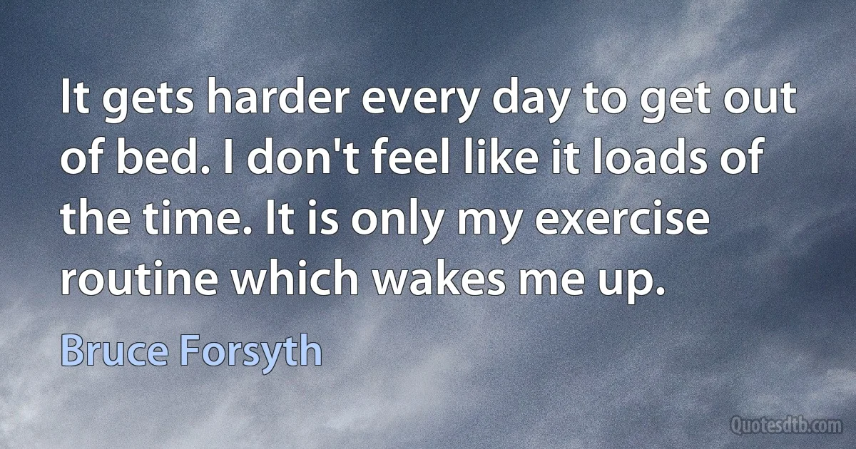 It gets harder every day to get out of bed. I don't feel like it loads of the time. It is only my exercise routine which wakes me up. (Bruce Forsyth)