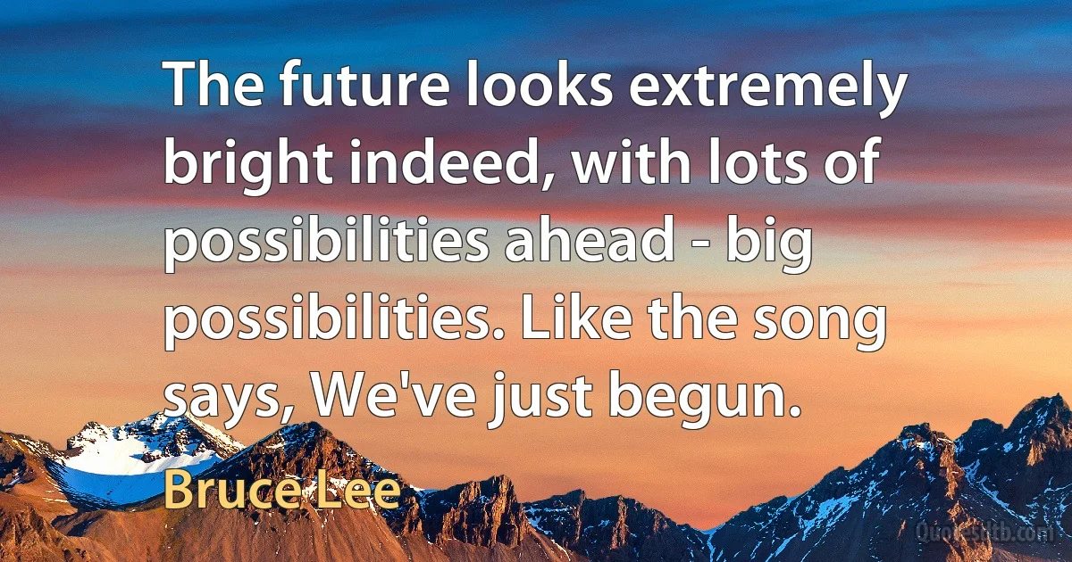 The future looks extremely bright indeed, with lots of possibilities ahead - big possibilities. Like the song says, We've just begun. (Bruce Lee)