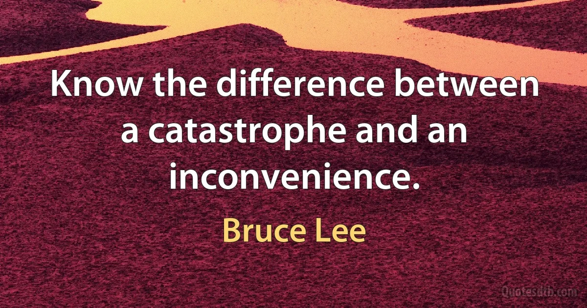 Know the difference between a catastrophe and an inconvenience. (Bruce Lee)