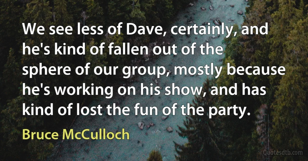 We see less of Dave, certainly, and he's kind of fallen out of the sphere of our group, mostly because he's working on his show, and has kind of lost the fun of the party. (Bruce McCulloch)