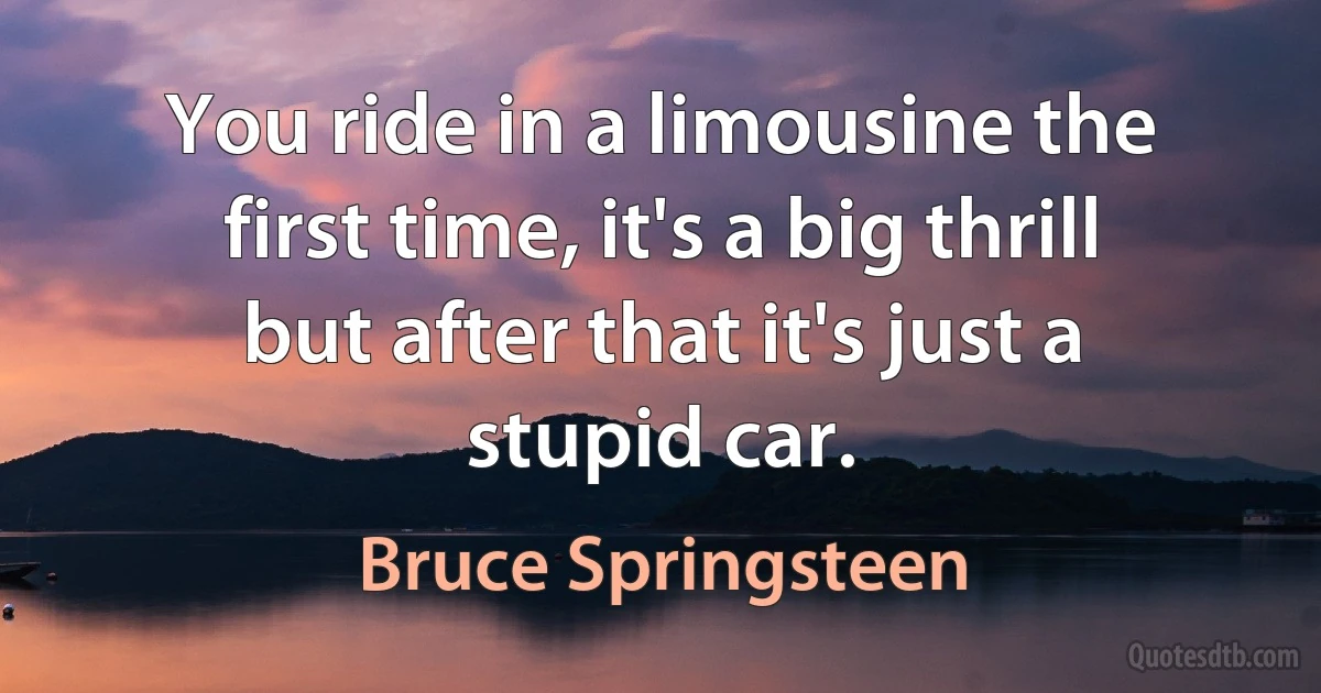 You ride in a limousine the first time, it's a big thrill but after that it's just a stupid car. (Bruce Springsteen)