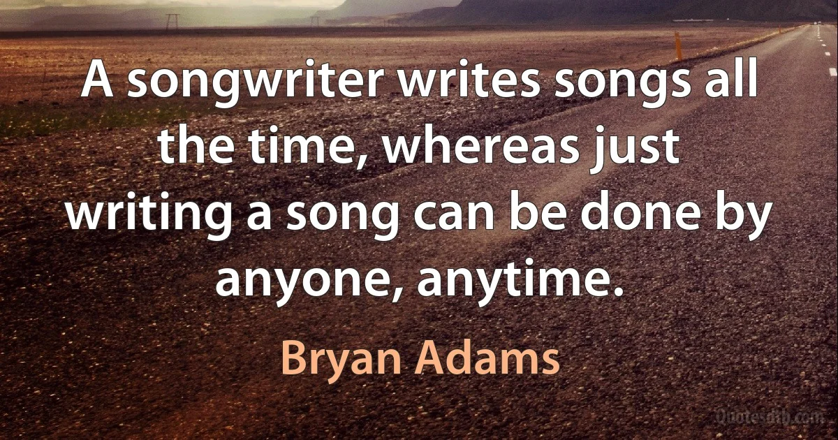 A songwriter writes songs all the time, whereas just writing a song can be done by anyone, anytime. (Bryan Adams)