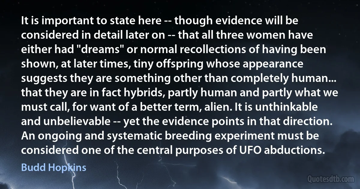 It is important to state here -- though evidence will be considered in detail later on -- that all three women have either had "dreams" or normal recollections of having been shown, at later times, tiny offspring whose appearance suggests they are something other than completely human... that they are in fact hybrids, partly human and partly what we must call, for want of a better term, alien. It is unthinkable and unbelievable -- yet the evidence points in that direction. An ongoing and systematic breeding experiment must be considered one of the central purposes of UFO abductions. (Budd Hopkins)