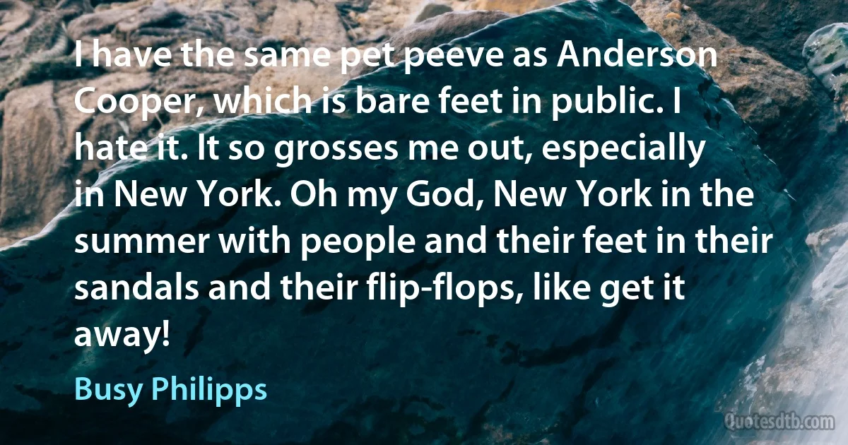 I have the same pet peeve as Anderson Cooper, which is bare feet in public. I hate it. It so grosses me out, especially in New York. Oh my God, New York in the summer with people and their feet in their sandals and their flip-flops, like get it away! (Busy Philipps)