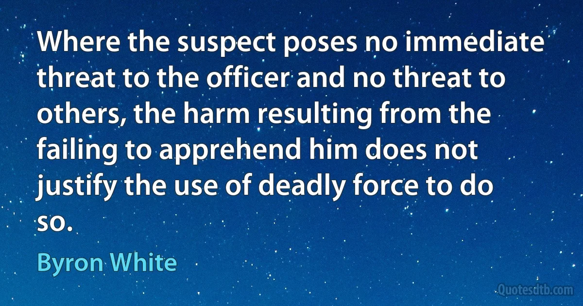 Where the suspect poses no immediate threat to the officer and no threat to others, the harm resulting from the failing to apprehend him does not justify the use of deadly force to do so. (Byron White)