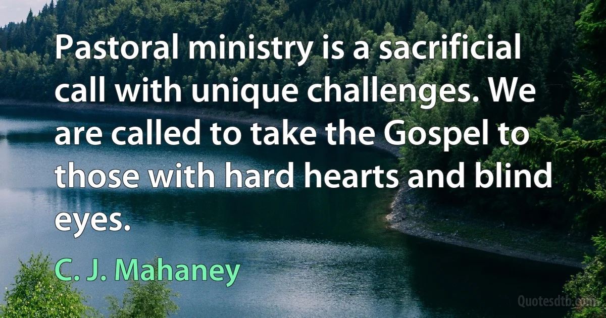 Pastoral ministry is a sacrificial call with unique challenges. We are called to take the Gospel to those with hard hearts and blind eyes. (C. J. Mahaney)