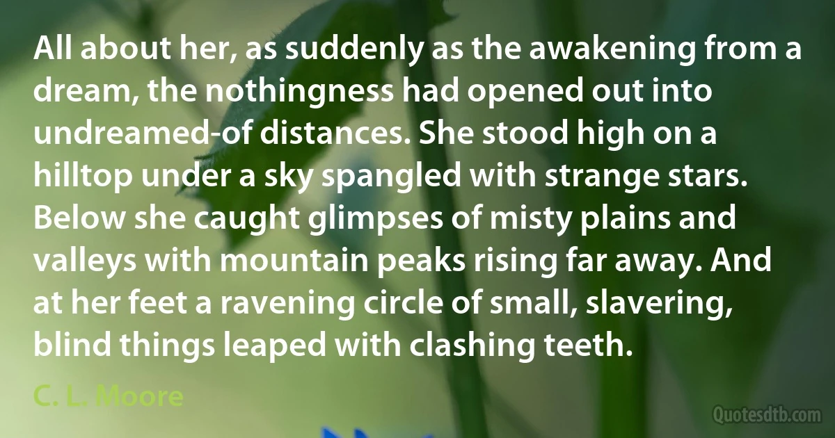 All about her, as suddenly as the awakening from a dream, the nothingness had opened out into undreamed-of distances. She stood high on a hilltop under a sky spangled with strange stars. Below she caught glimpses of misty plains and valleys with mountain peaks rising far away. And at her feet a ravening circle of small, slavering, blind things leaped with clashing teeth. (C. L. Moore)