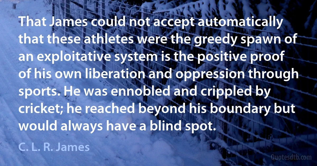 That James could not accept automatically that these athletes were the greedy spawn of an exploitative system is the positive proof of his own liberation and oppression through sports. He was ennobled and crippled by cricket; he reached beyond his boundary but would always have a blind spot. (C. L. R. James)