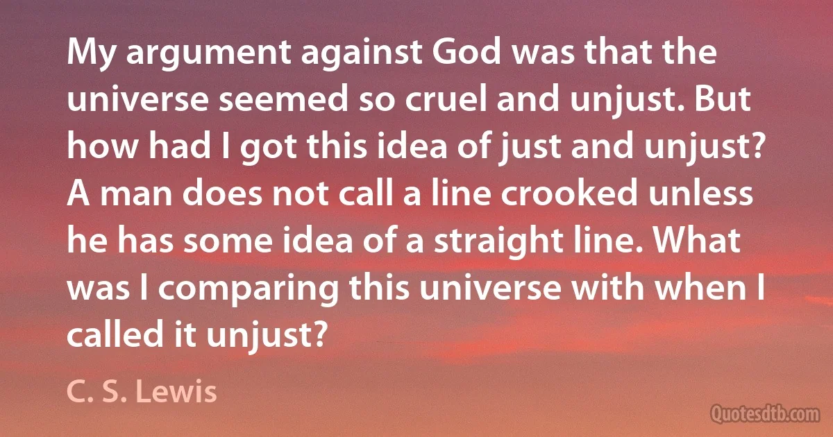 My argument against God was that the universe seemed so cruel and unjust. But how had I got this idea of just and unjust? A man does not call a line crooked unless he has some idea of a straight line. What was I comparing this universe with when I called it unjust? (C. S. Lewis)