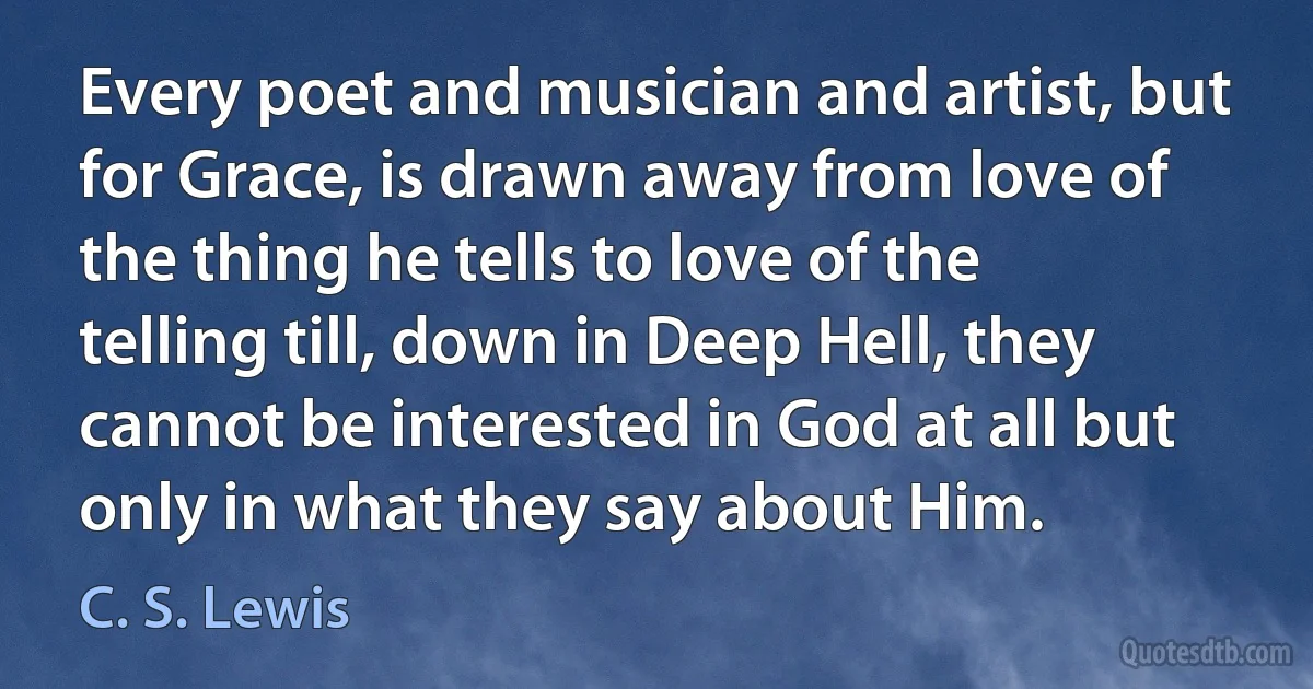 Every poet and musician and artist, but for Grace, is drawn away from love of the thing he tells to love of the telling till, down in Deep Hell, they cannot be interested in God at all but only in what they say about Him. (C. S. Lewis)