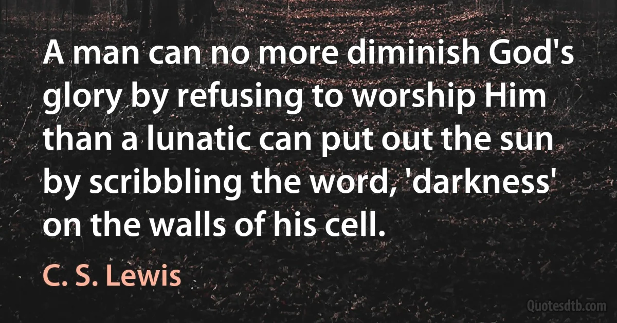 A man can no more diminish God's glory by refusing to worship Him than a lunatic can put out the sun by scribbling the word, 'darkness' on the walls of his cell. (C. S. Lewis)