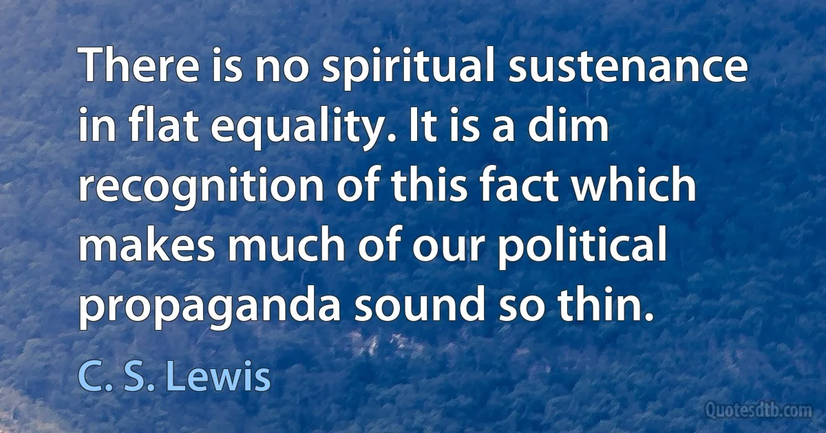 There is no spiritual sustenance in flat equality. It is a dim recognition of this fact which makes much of our political propaganda sound so thin. (C. S. Lewis)