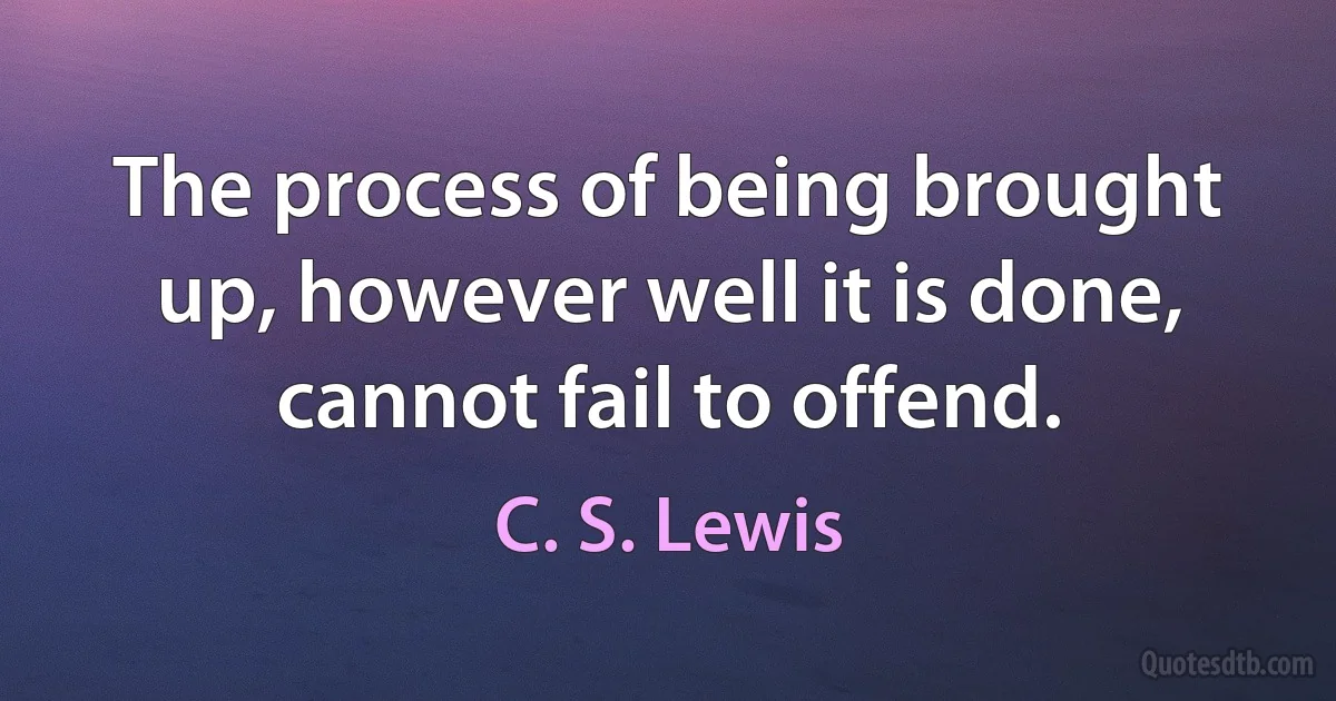 The process of being brought up, however well it is done, cannot fail to offend. (C. S. Lewis)