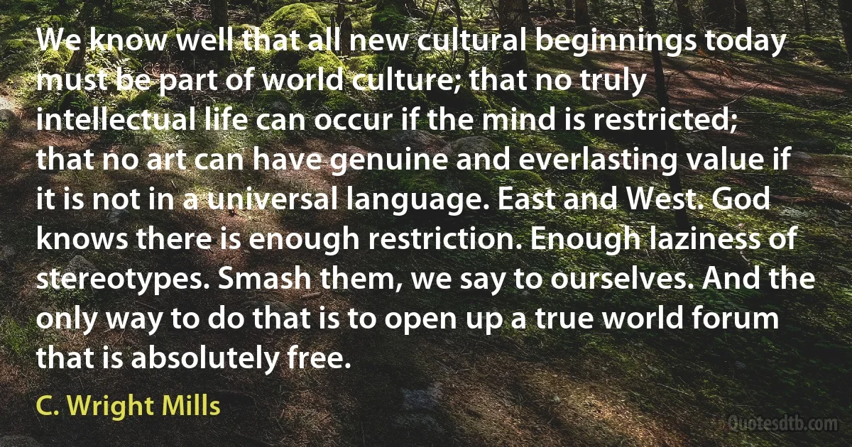 We know well that all new cultural beginnings today must be part of world culture; that no truly intellectual life can occur if the mind is restricted; that no art can have genuine and everlasting value if it is not in a universal language. East and West. God knows there is enough restriction. Enough laziness of stereotypes. Smash them, we say to ourselves. And the only way to do that is to open up a true world forum that is absolutely free. (C. Wright Mills)