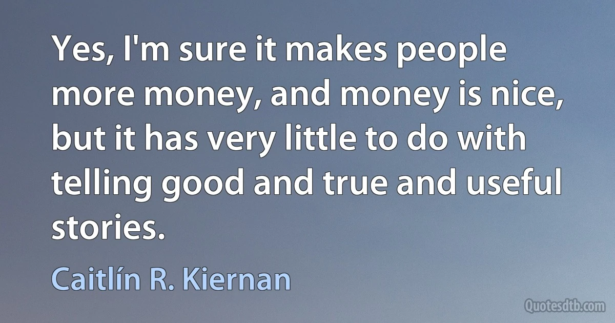 Yes, I'm sure it makes people more money, and money is nice, but it has very little to do with telling good and true and useful stories. (Caitlín R. Kiernan)