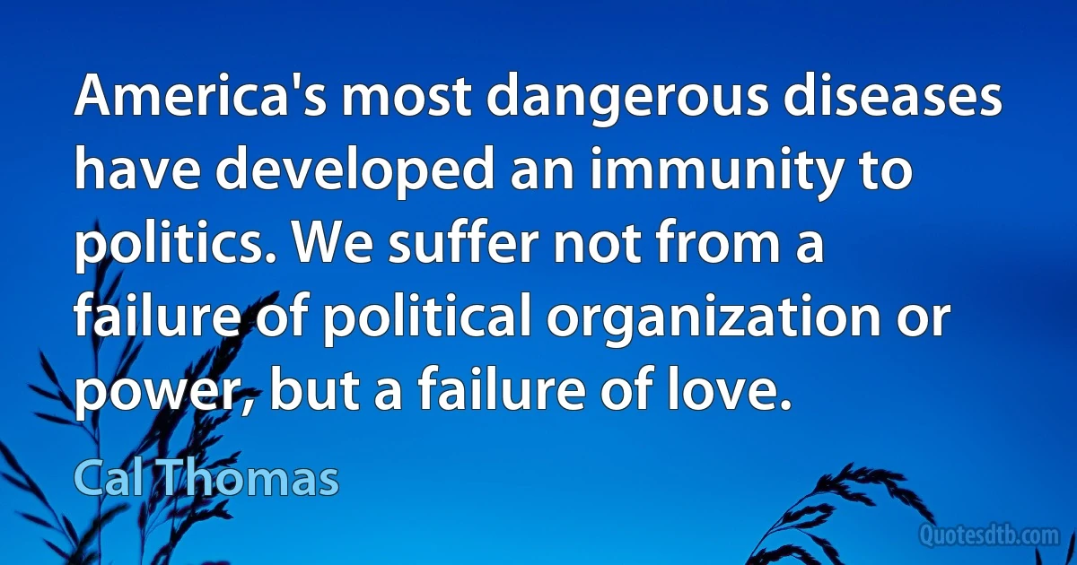 America's most dangerous diseases have developed an immunity to politics. We suffer not from a failure of political organization or power, but a failure of love. (Cal Thomas)